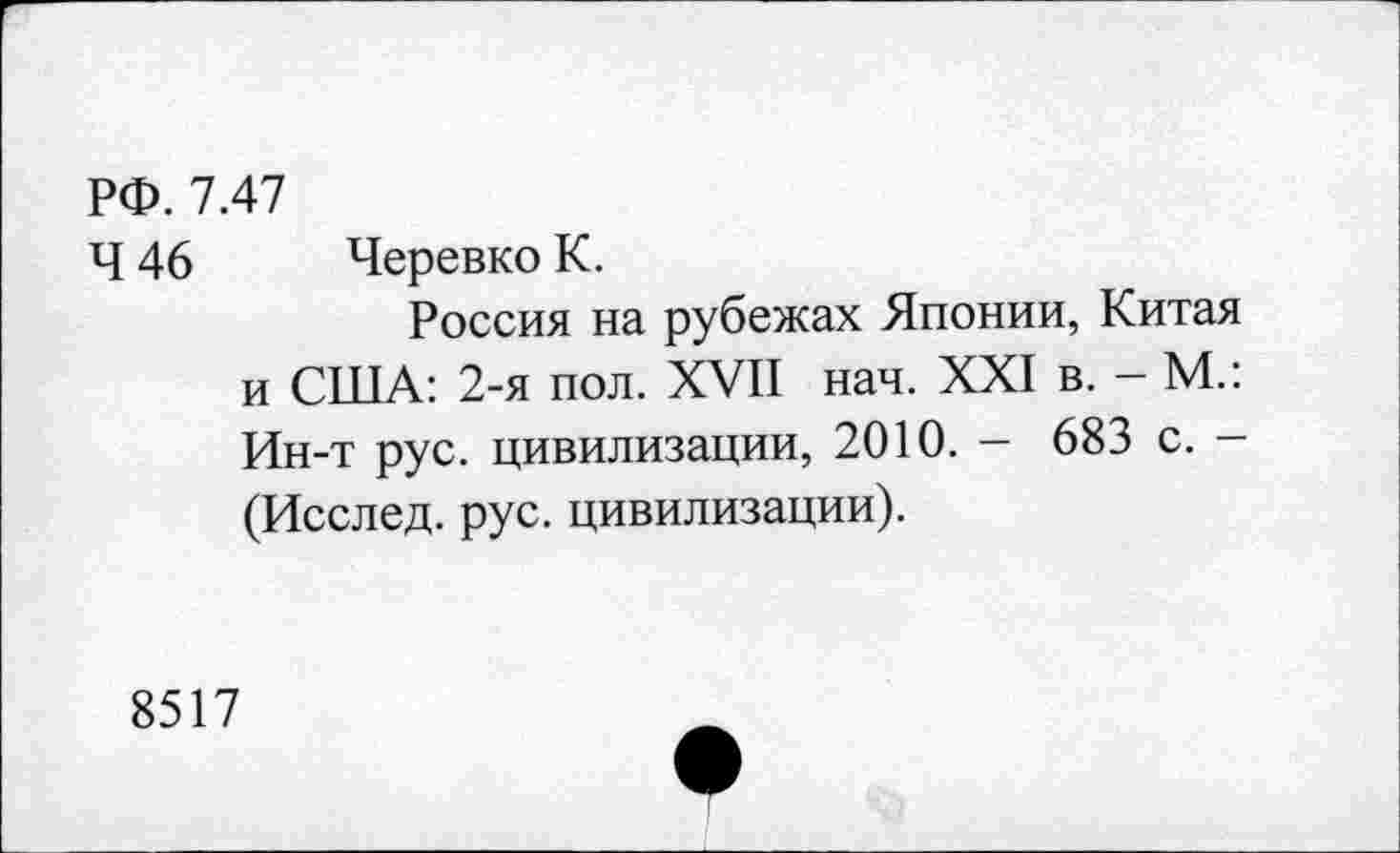 ﻿РФ. 7.47
Ч 46 Черевко К.
Россия на рубежах Японии, Китая и США: 2-я пол. XVII нач. XXI в. - М.: Ин-т рус. цивилизации, 2010. — 683 с. -(Исслед. рус. цивилизации).
8517